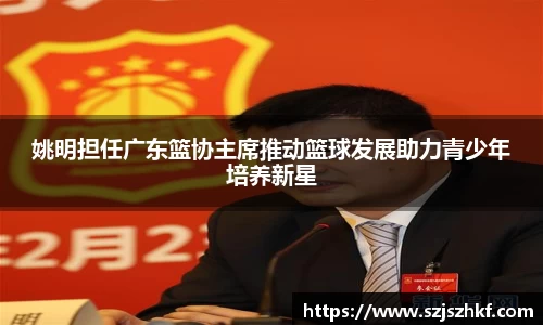 姚明担任广东篮协主席推动篮球发展助力青少年培养新星