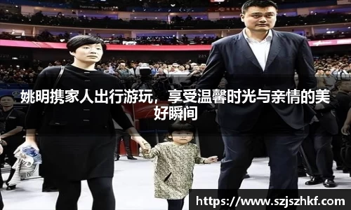 姚明携家人出行游玩，享受温馨时光与亲情的美好瞬间